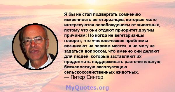 Я бы не стал подвергать сомнению искренность вегетарианцев, которые мало интересуются освобождением от животных, потому что они отдают приоритет другим причинам; Но когда не вегетарианцы говорят, что «человеческие