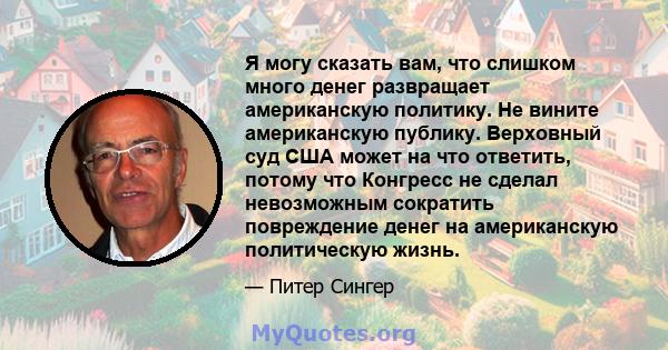 Я могу сказать вам, что слишком много денег развращает американскую политику. Не вините американскую публику. Верховный суд США может на что ответить, потому что Конгресс не сделал невозможным сократить повреждение