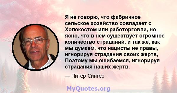 Я не говорю, что фабричное сельское хозяйство совпадает с Холокостом или работорговли, но ясно, что в нем существует огромное количество страданий, и так же, как мы думаем, что нацисты не правы, игнорируя страдания