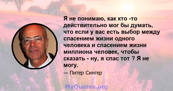 Я не понимаю, как кто -то действительно мог бы думать, что если у вас есть выбор между спасением жизни одного человека и спасением жизни миллиона человек, чтобы сказать - ну, я спас тот ? Я не могу.