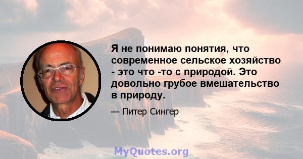 Я не понимаю понятия, что современное сельское хозяйство - это что -то с природой. Это довольно грубое вмешательство в природу.