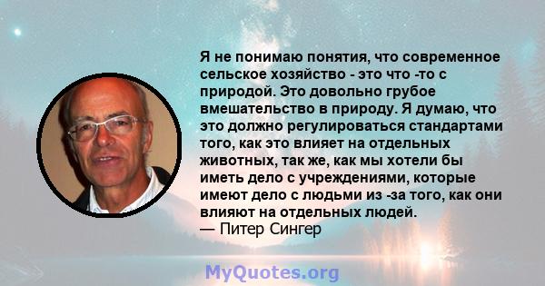 Я не понимаю понятия, что современное сельское хозяйство - это что -то с природой. Это довольно грубое вмешательство в природу. Я думаю, что это должно регулироваться стандартами того, как это влияет на отдельных