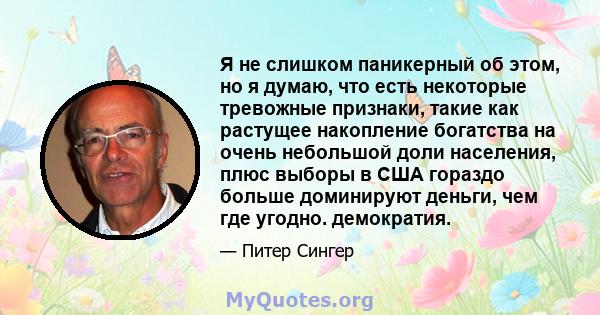 Я не слишком паникерный об этом, но я думаю, что есть некоторые тревожные признаки, такие как растущее накопление богатства на очень небольшой доли населения, плюс выборы в США гораздо больше доминируют деньги, чем где