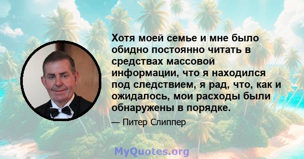 Хотя моей семье и мне было обидно постоянно читать в средствах массовой информации, что я находился под следствием, я рад, что, как и ожидалось, мои расходы были обнаружены в порядке.