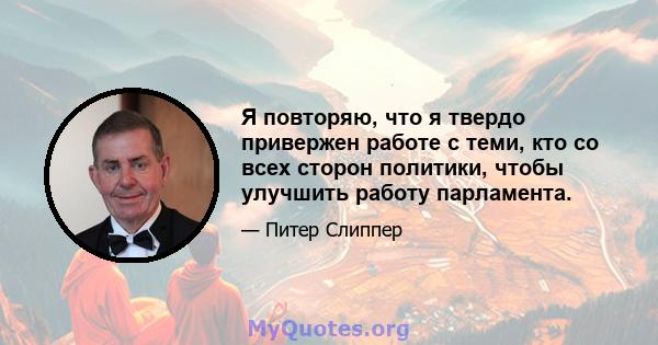 Я повторяю, что я твердо привержен работе с теми, кто со всех сторон политики, чтобы улучшить работу парламента.