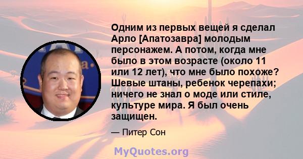 Одним из первых вещей я сделал Арло [Апатозавра] молодым персонажем. А потом, когда мне было в этом возрасте (около 11 или 12 лет), что мне было похоже? Шевые штаны, ребенок черепахи; ничего не знал о моде или стиле,