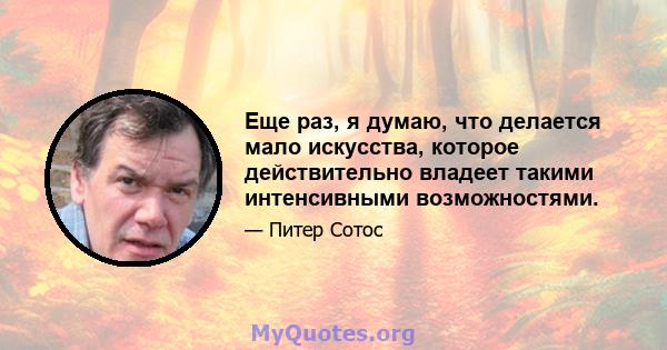 Еще раз, я думаю, что делается мало искусства, которое действительно владеет такими интенсивными возможностями.