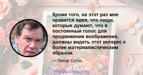 Кроме того, на этот раз мне нравится идея, что люди, которые думают, что я постоянный голос для продвижения воображения, должны видеть этот интерес к более материалистическим образом.