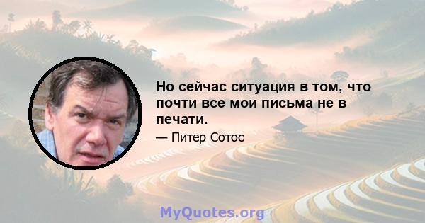 Но сейчас ситуация в том, что почти все мои письма не в печати.