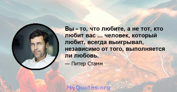 Вы - то, что любите, а не тот, кто любит вас ... человек, который любит, всегда выигрывал, независимо от того, выполняется ли любовь.