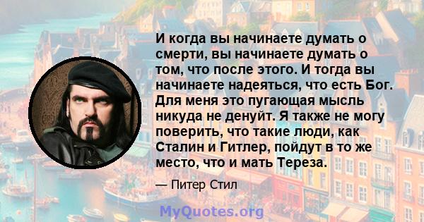 И когда вы начинаете думать о смерти, вы начинаете думать о том, что после этого. И тогда вы начинаете надеяться, что есть Бог. Для меня это пугающая мысль никуда не денуйт. Я также не могу поверить, что такие люди, как 