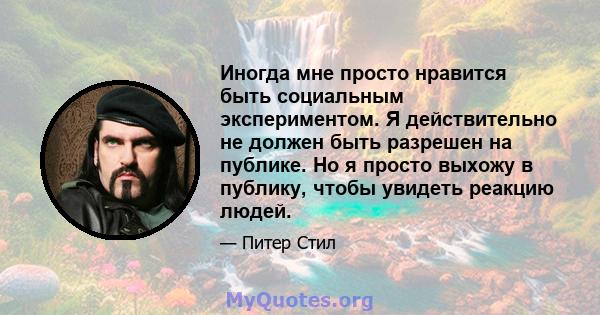 Иногда мне просто нравится быть социальным экспериментом. Я действительно не должен быть разрешен на публике. Но я просто выхожу в публику, чтобы увидеть реакцию людей.