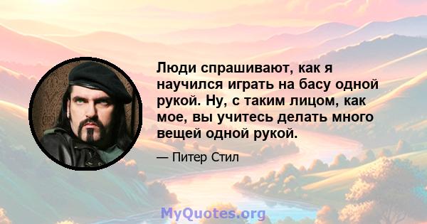 Люди спрашивают, как я научился играть на басу одной рукой. Ну, с таким лицом, как мое, вы учитесь делать много вещей одной рукой.