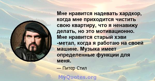 Мне нравится надевать хардкор, когда мне приходится чистить свою квартиру, что я ненавижу делать, но это мотивационно. Мне нравится старый хэви -метал, когда я работаю на своей машине. Музыка имеет определенные функции