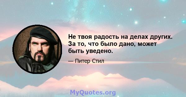 Не твоя радость на делах других. За то, что было дано, может быть уведено.