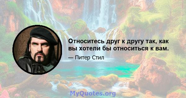 Относитесь друг к другу так, как вы хотели бы относиться к вам.