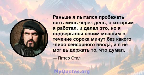 Раньше я пытался пробежать пять миль через день, с которым я работал, и делал это, но я подвергался своим мыслям в течение сорока минут без какого -либо сенсорного ввода, и я не мог выдержать то, что думал.