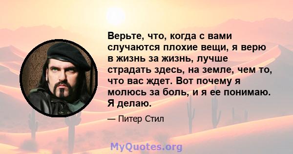 Верьте, что, когда с вами случаются плохие вещи, я верю в жизнь за жизнь, лучше страдать здесь, на земле, чем то, что вас ждет. Вот почему я молюсь за боль, и я ее понимаю. Я делаю.