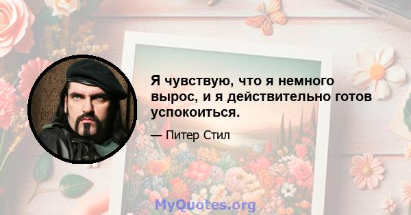 Я чувствую, что я немного вырос, и я действительно готов успокоиться.