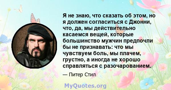 Я не знаю, что сказать об этом, но я должен согласиться с Джонни, что, да, мы действительно касаемся вещей, которые большинство мужчин предпочли бы не признавать: что мы чувствуем боль, мы плачем, грустно, а иногда не