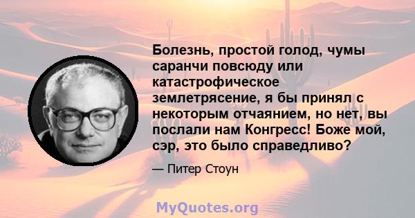 Болезнь, простой голод, чумы саранчи повсюду или катастрофическое землетрясение, я бы принял с некоторым отчаянием, но нет, вы послали нам Конгресс! Боже мой, сэр, это было справедливо?