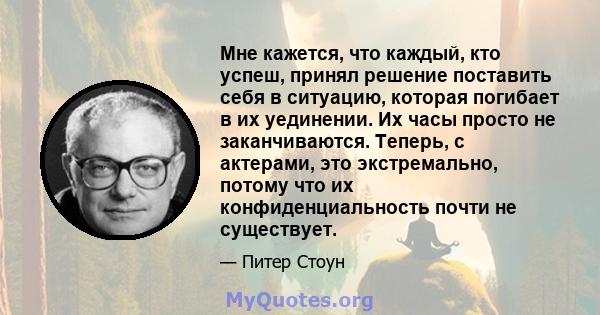 Мне кажется, что каждый, кто успеш, принял решение поставить себя в ситуацию, которая погибает в их уединении. Их часы просто не заканчиваются. Теперь, с актерами, это экстремально, потому что их конфиденциальность