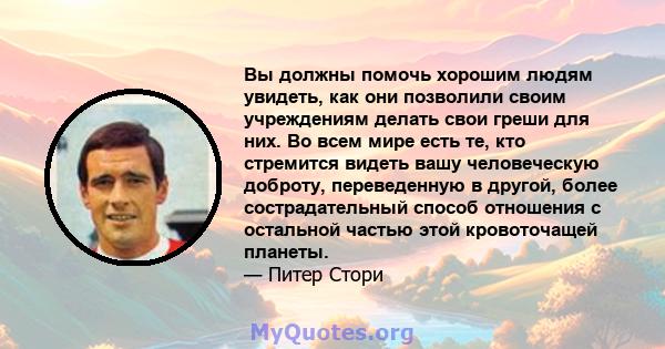 Вы должны помочь хорошим людям увидеть, как они позволили своим учреждениям делать свои греши для них. Во всем мире есть те, кто стремится видеть вашу человеческую доброту, переведенную в другой, более сострадательный