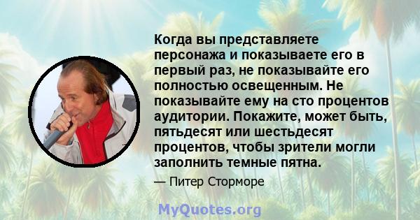 Когда вы представляете персонажа и показываете его в первый раз, не показывайте его полностью освещенным. Не показывайте ему на сто процентов аудитории. Покажите, может быть, пятьдесят или шестьдесят процентов, чтобы