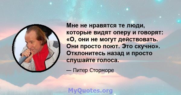 Мне не нравятся те люди, которые видят оперу и говорят: «О, они не могут действовать. Они просто поют. Это скучно». Отклонитесь назад и просто слушайте голоса.