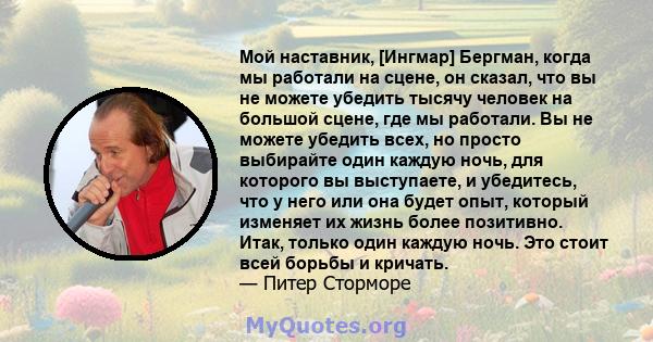 Мой наставник, [Ингмар] Бергман, когда мы работали на сцене, он сказал, что вы не можете убедить тысячу человек на большой сцене, где мы работали. Вы не можете убедить всех, но просто выбирайте один каждую ночь, для