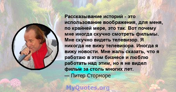 Рассказывание историй - это использование воображения, для меня, по крайней мере, это так. Вот почему мне иногда скучно смотреть фильмы. Мне скучно видеть телевизор. Я никогда не вижу телевизора. Иногда я вижу новости.