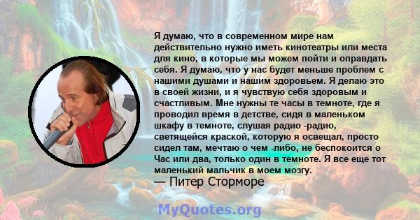 Я думаю, что в современном мире нам действительно нужно иметь кинотеатры или места для кино, в которые мы можем пойти и оправдать себя. Я думаю, что у нас будет меньше проблем с нашими душами и нашим здоровьем. Я делаю