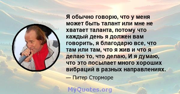 Я обычно говорю, что у меня может быть талант или мне не хватает таланта, потому что каждый день я должен вам говорить, я благодарю все, что там или там, что я жив и что я делаю то, что делаю, И я думаю, что это