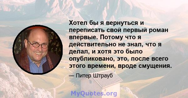 Хотел бы я вернуться и переписать свой первый роман впервые. Потому что я действительно не знал, что я делал, и хотя это было опубликовано, это, после всего этого времени, вроде смущения.