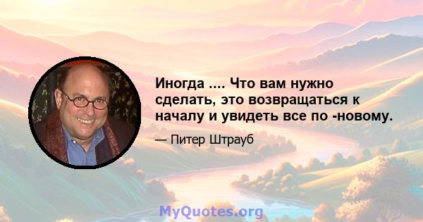 Иногда .... Что вам нужно сделать, это возвращаться к началу и увидеть все по -новому.