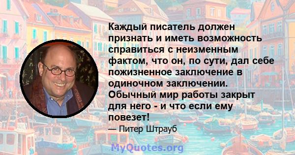 Каждый писатель должен признать и иметь возможность справиться с неизменным фактом, что он, по сути, дал себе пожизненное заключение в одиночном заключении. Обычный мир работы закрыт для него - и что если ему повезет!