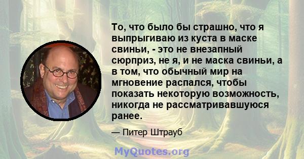 То, что было бы страшно, что я выпрыгиваю из куста в маске свиньи, - это не внезапный сюрприз, не я, и не маска свиньи, а в том, что обычный мир на мгновение распался, чтобы показать некоторую возможность, никогда не