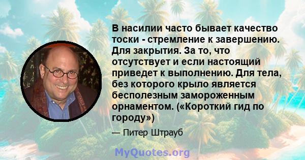 В насилии часто бывает качество тоски - стремление к завершению. Для закрытия. За то, что отсутствует и если настоящий приведет к выполнению. Для тела, без которого крыло является бесполезным замороженным орнаментом.