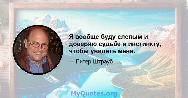 Я вообще буду слепым и доверяю судьбе и инстинкту, чтобы увидеть меня.