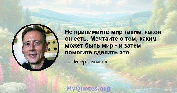 Не принимайте мир таким, какой он есть. Мечтайте о том, каким может быть мир - и затем помогите сделать это.