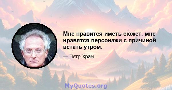 Мне нравится иметь сюжет, мне нравятся персонажи с причиной встать утром.