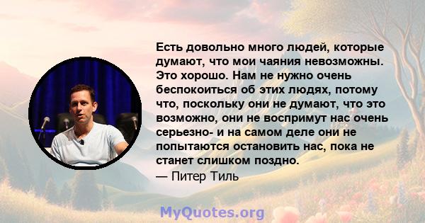 Есть довольно много людей, которые думают, что мои чаяния невозможны. Это хорошо. Нам не нужно очень беспокоиться об этих людях, потому что, поскольку они не думают, что это возможно, они не воспримут нас очень