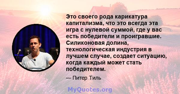 Это своего рода карикатура капитализма, что это всегда эта игра с нулевой суммой, где у вас есть победители и проигравшие. Силиконовая долина, технологическая индустрия в лучшем случае, создает ситуацию, когда каждый