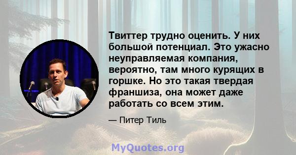 Твиттер трудно оценить. У них большой потенциал. Это ужасно неуправляемая компания, вероятно, там много курящих в горшке. Но это такая твердая франшиза, она может даже работать со всем этим.