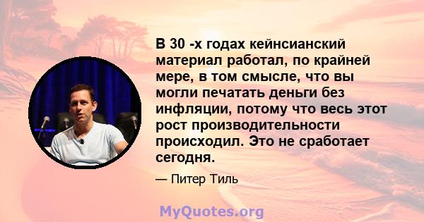 В 30 -х годах кейнсианский материал работал, по крайней мере, в том смысле, что вы могли печатать деньги без инфляции, потому что весь этот рост производительности происходил. Это не сработает сегодня.