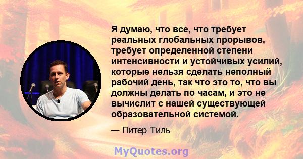 Я думаю, что все, что требует реальных глобальных прорывов, требует определенной степени интенсивности и устойчивых усилий, которые нельзя сделать неполный рабочий день, так что это то, что вы должны делать по часам, и