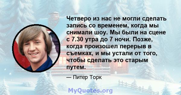 Четверо из нас не могли сделать запись со временем, когда мы снимали шоу. Мы были на сцене с 7.30 утра до 7 ночи. Позже, когда произошел перерыв в съемках, и мы устали от того, чтобы сделать это старым путем.