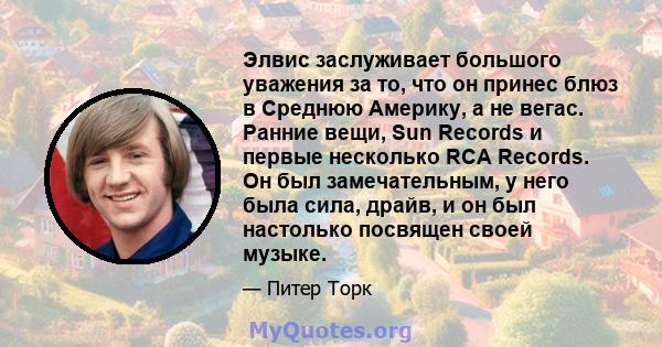 Элвис заслуживает большого уважения за то, что он принес блюз в Среднюю Америку, а не вегас. Ранние вещи, Sun Records и первые несколько RCA Records. Он был замечательным, у него была сила, драйв, и он был настолько