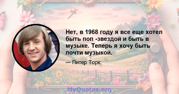 Нет, в 1968 году я все еще хотел быть поп -звездой и быть в музыке. Теперь я хочу быть почти музыкой.