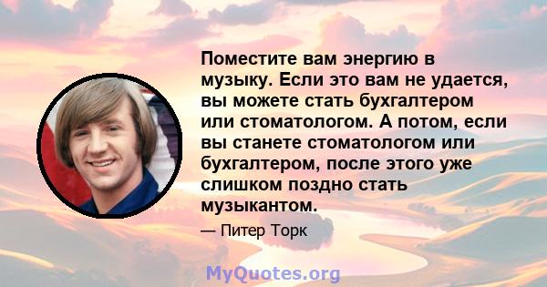 Поместите вам энергию в музыку. Если это вам не удается, вы можете стать бухгалтером или стоматологом. А потом, если вы станете стоматологом или бухгалтером, после этого уже слишком поздно стать музыкантом.